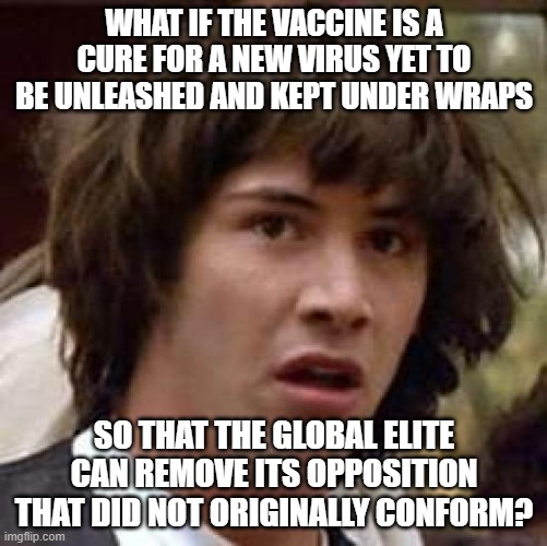Conspiracy Keanu | WHAT IF THE VACCINE IS A CURE FOR A NEW VIRUS YET TO BE UNLEASHED AND KEPT UNDER WRAPS; SO THAT THE GLOBAL ELITE CAN REMOVE ITS OPPOSITION THAT DID NOT ORIGINALLY CONFORM? | image tagged in memes,conspiracy keanu,covid-19,vaccine,healthcare,2021 | made w/ Imgflip meme maker
