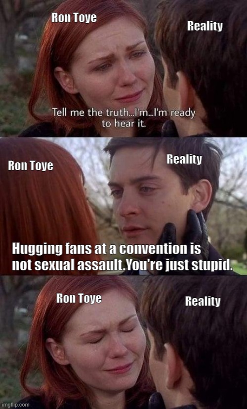 Tell me the truth, I'm ready to hear it | Ron Toye; Reality; Reality; Ron Toye; Hugging fans at a convention is not sexual assault.You're just stupid. Ron Toye; Reality | image tagged in tell me the truth i'm ready to hear it | made w/ Imgflip meme maker