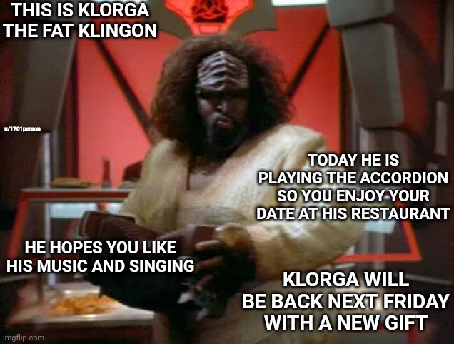 THIS IS KLORGA THE FAT KLINGON; u/1701person; TODAY HE IS PLAYING THE ACCORDION SO YOU ENJOY YOUR DATE AT HIS RESTAURANT; HE HOPES YOU LIKE HIS MUSIC AND SINGING; KLORGA WILL BE BACK NEXT FRIDAY WITH A NEW GIFT | image tagged in star trek deep space nine,klingon | made w/ Imgflip meme maker