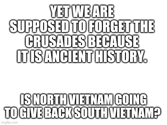 Blank White Template | YET WE ARE SUPPOSED TO FORGET THE CRUSADES BECAUSE IT IS ANCIENT HISTORY. IS NORTH VIETNAM GOING TO GIVE BACK SOUTH VIETNAM? | image tagged in blank white template | made w/ Imgflip meme maker