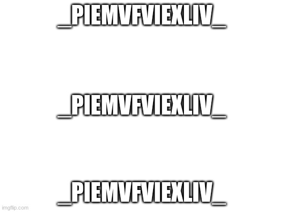 _PiEmvFviexliv_ | _PIEMVFVIEXLIV_; _PIEMVFVIEXLIV_; _PIEMVFVIEXLIV_ | image tagged in blank white template,_piemvfviexliv_ | made w/ Imgflip meme maker