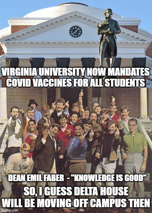 Whatever Happened to No Masks? | VIRGINIA UNIVERSITY NOW MANDATES COVID VACCINES FOR ALL STUDENTS; DEAN EMIL FABER  - "KNOWLEDGE IS GOOD"; SO, I GUESS DELTA HOUSE WILL BE MOVING OFF CAMPUS THEN | image tagged in covid-19,fauci,vaccine,biden,cdc,virginia | made w/ Imgflip meme maker