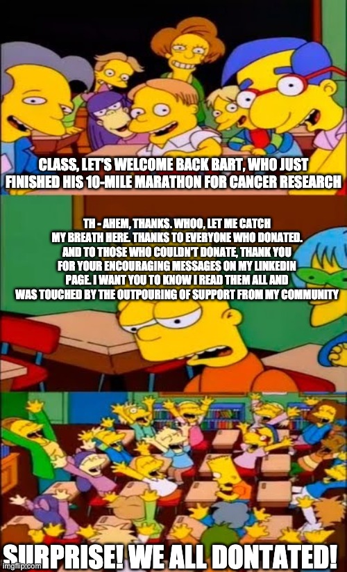 say the line bart! simpsons | CLASS, LET'S WELCOME BACK BART, WHO JUST FINISHED HIS 10-MILE MARATHON FOR CANCER RESEARCH; TH - AHEM, THANKS. WHOO, LET ME CATCH MY BREATH HERE. THANKS TO EVERYONE WHO DONATED. AND TO THOSE WHO COULDN'T DONATE, THANK YOU FOR YOUR ENCOURAGING MESSAGES ON MY LINKEDIN PAGE. I WANT YOU TO KNOW I READ THEM ALL AND WAS TOUCHED BY THE OUTPOURING OF SUPPORT FROM MY COMMUNITY; SURPRISE! WE ALL DONTATED! | image tagged in say the line bart simpsons | made w/ Imgflip meme maker