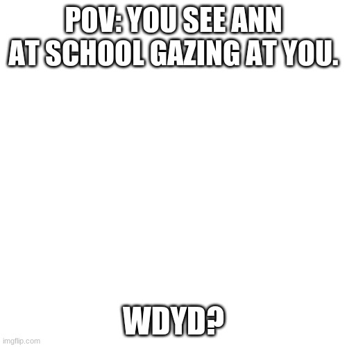 For those in my last meme: part 2 ann cuz im bored | POV: YOU SEE ANN AT SCHOOL GAZING AT YOU. WDYD? | image tagged in memes,blank transparent square | made w/ Imgflip meme maker