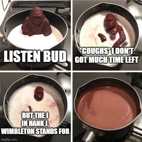 we will never know | LISTEN BUD; *COUGHS* I DON'T GOT MUCH TIME LEFT; BUT THE J IN HANK J. WIMBLETON STANDS FOR | image tagged in chocolate gorilla | made w/ Imgflip meme maker