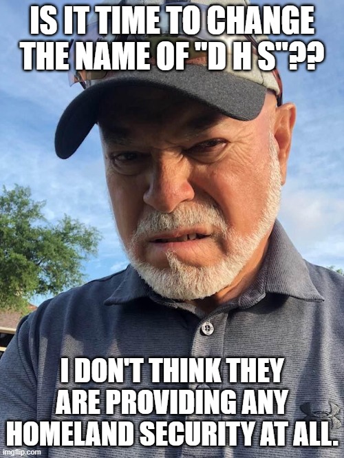 D H S | IS IT TIME TO CHANGE THE NAME OF "D H S"?? I DON'T THINK THEY ARE PROVIDING ANY HOMELAND SECURITY AT ALL. | image tagged in homeland security | made w/ Imgflip meme maker
