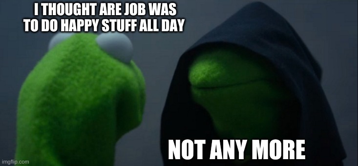 Evil Kermit | I THOUGHT ARE JOB WAS TO DO HAPPY STUFF ALL DAY; NOT ANY MORE | image tagged in memes,evil kermit | made w/ Imgflip meme maker