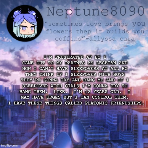 Neptune8090 announcement temp 2 | I'M FRUSTRATED AF BC I CAME OUT TO MY PARENTS AS LESBIAN AND NOW I CAN'T HAVE SLEEPOVERS AT ALL BC THEY THINK IF I SLEEPOVER WITH BOYS THEY'RE GONNA TRY AND BANG ME AND IF I SLEEPOVER WITH GIRLS I'M GONNA TRY TO BANG THEM.  LIKE.  I'M 12 YEARS OLD.  I MAY HAVE URGES BUT I CAN CONTROL THEM.  I HAVE THESE THINGS CALLED PLATONIC FRIENDSHIPS. | image tagged in neptune8090 announcement temp 2 | made w/ Imgflip meme maker