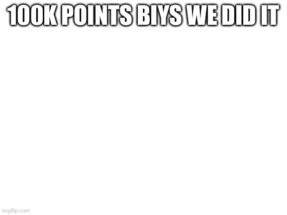 Blank White Template | 100K POINTS BIYS WE DID IT | image tagged in blank white template | made w/ Imgflip meme maker