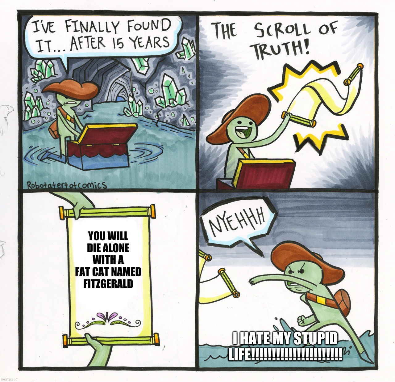 my life | YOU WILL DIE ALONE WITH A FAT CAT NAMED FITZGERALD; I HATE MY STUPID LIFE!!!!!!!!!!!!!!!!!!!!!! | image tagged in memes,the scroll of truth | made w/ Imgflip meme maker