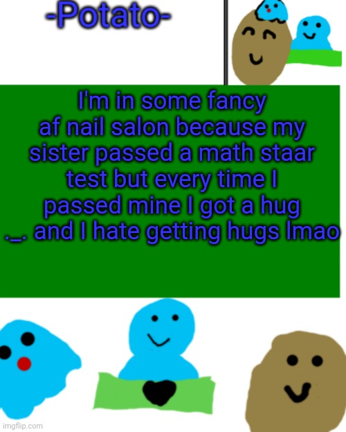 -Potato- ul announcement 1 | I'm in some fancy af nail salon because my sister passed a math staar test but every time I passed mine I got a hug ._. and I hate getting hugs lmao | image tagged in -potato- ul announcement 1 | made w/ Imgflip meme maker