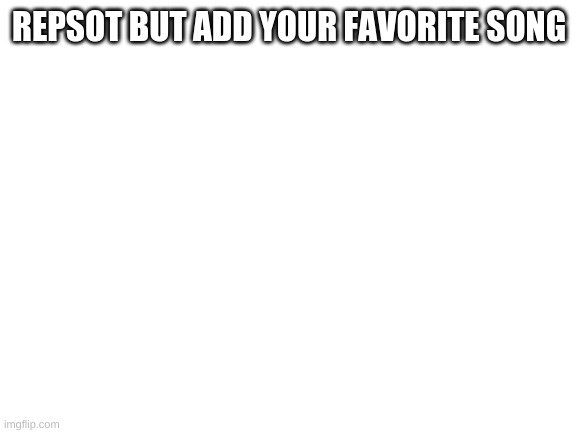 E | REPSOT BUT ADD YOUR FAVORITE SONG | image tagged in blank white template | made w/ Imgflip meme maker