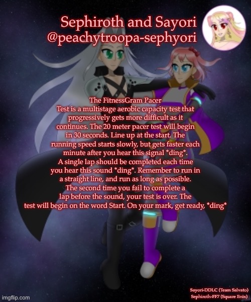Sayori and Sephiroth | The FitnessGram Pacer Test is a multistage aerobic capacity test that progressively gets more difficult as it continues. The 20 meter pacer test will begin in 30 seconds. Line up at the start. The running speed starts slowly, but gets faster each minute after you hear this signal *ding*. A single lap should be completed each time you hear this sound *ding*. Remember to run in a straight line, and run as long as possible. The second time you fail to complete a lap before the sound, your test is over. The test will begin on the word Start. On your mark, get ready, *ding* | image tagged in sayori and sephiroth | made w/ Imgflip meme maker