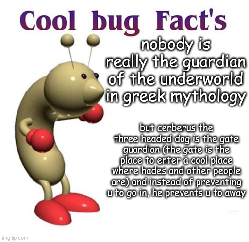 Cool Bug Facts | nobody is really the guardian of the underworld in greek mythology but cerberus the three headed dog is the gate guardian (the gate is the p | image tagged in cool bug facts | made w/ Imgflip meme maker