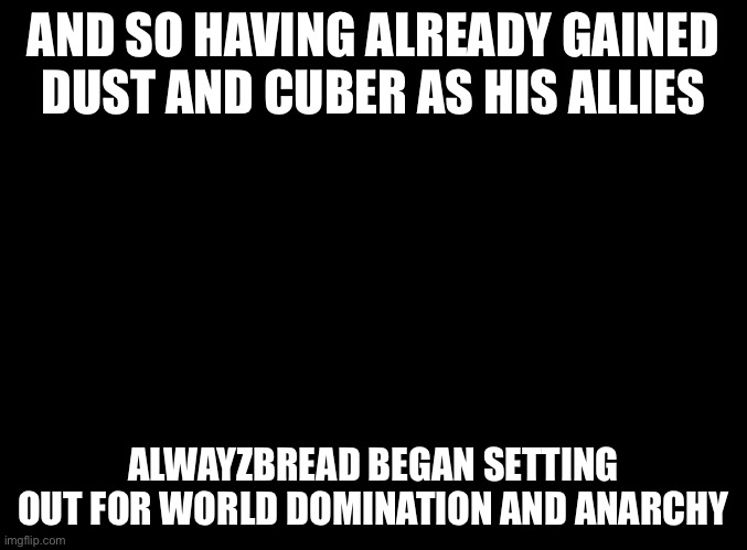 we need a team name tho | AND SO HAVING ALREADY GAINED DUST AND CUBER AS HIS ALLIES; ALWAYZBREAD BEGAN SETTING OUT FOR WORLD DOMINATION AND ANARCHY | image tagged in blank black | made w/ Imgflip meme maker