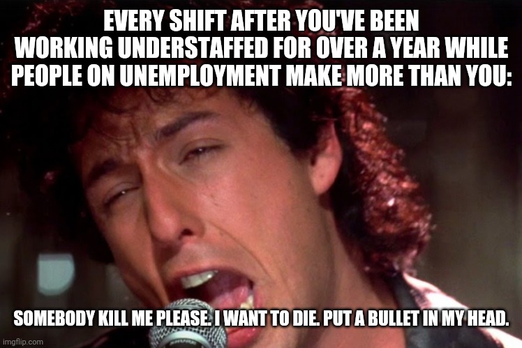 Not on unemployment | EVERY SHIFT AFTER YOU'VE BEEN WORKING UNDERSTAFFED FOR OVER A YEAR WHILE PEOPLE ON UNEMPLOYMENT MAKE MORE THAN YOU:; SOMEBODY KILL ME PLEASE. I WANT TO DIE. PUT A BULLET IN MY HEAD. | image tagged in the wedding singer,kill me | made w/ Imgflip meme maker