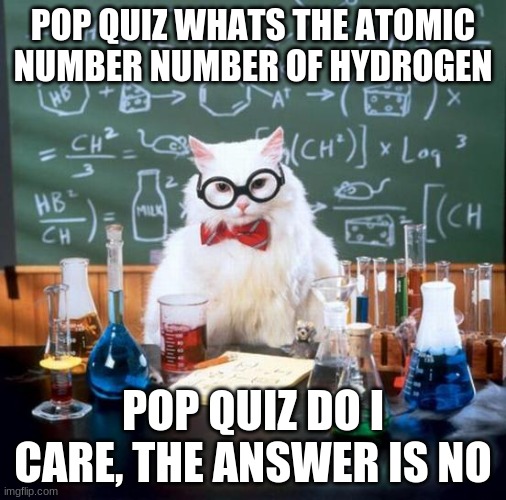Chemistry Cat Meme | POP QUIZ WHATS THE ATOMIC NUMBER NUMBER OF HYDROGEN; POP QUIZ DO I CARE, THE ANSWER IS NO | image tagged in memes,chemistry cat | made w/ Imgflip meme maker
