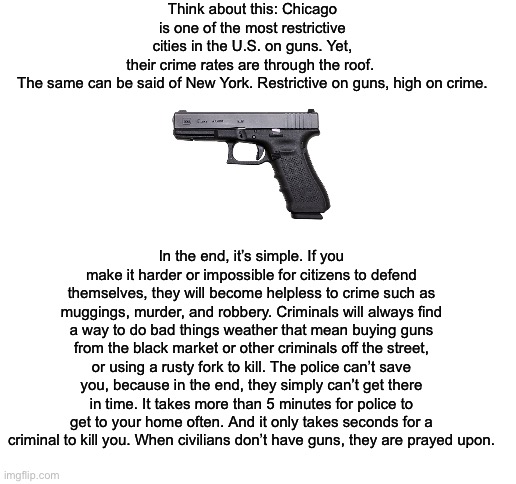 Unarmed citizens = prey for criminals | Think about this: Chicago is one of the most restrictive cities in the U.S. on guns. Yet, their crime rates are through the roof. 

The same can be said of New York. Restrictive on guns, high on crime. In the end, it’s simple. If you make it harder or impossible for citizens to defend themselves, they will become helpless to crime such as muggings, murder, and robbery. Criminals will always find a way to do bad things weather that mean buying guns from the black market or other criminals off the street, or using a rusty fork to kill. The police can’t save you, because in the end, they simply can’t get there in time. It takes more than 5 minutes for police to get to your home often. And it only takes seconds for a criminal to kill you. When civilians don’t have guns, they are prayed upon. | image tagged in blank white template,guns,2nd amendment | made w/ Imgflip meme maker