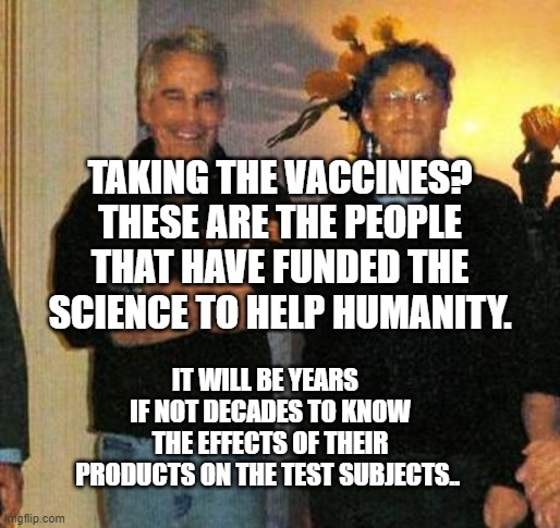 epstein and gates | TAKING THE VACCINES? THESE ARE THE PEOPLE THAT HAVE FUNDED THE SCIENCE TO HELP HUMANITY. IT WILL BE YEARS   IF NOT DECADES TO KNOW THE EFFECTS OF THEIR PRODUCTS ON THE TEST SUBJECTS.. | image tagged in epstein and gates | made w/ Imgflip meme maker