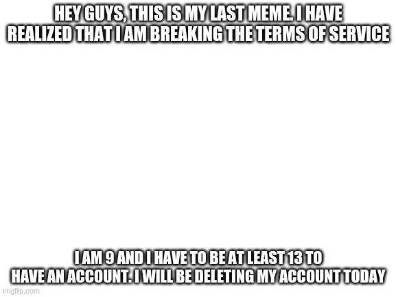 Please read: Important news | HEY GUYS, THIS IS MY LAST MEME. I HAVE REALIZED THAT I AM BREAKING THE TERMS OF SERVICE; I AM 9 AND I HAVE TO BE AT LEAST 13 TO HAVE AN ACCOUNT. I WILL BE DELETING MY ACCOUNT TODAY | image tagged in blank white template | made w/ Imgflip meme maker