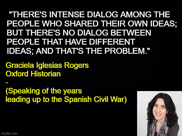 The Necessity of Dialogue | "THERE'S INTENSE DIALOG AMONG THE
PEOPLE WHO SHARED THEIR OWN IDEAS;
BUT THERE'S NO DIALOG BETWEEN
PEOPLE THAT HAVE DIFFERENT
IDEAS; AND THAT'S THE PROBLEM."; Graciela Iglesias Rogers

Oxford Historian
-
(Speaking of the years
leading up to the Spanish Civil War) | image tagged in graciela iglesias rogers,spanish civil war,franco,dialogue,free speech,1st amendment | made w/ Imgflip meme maker