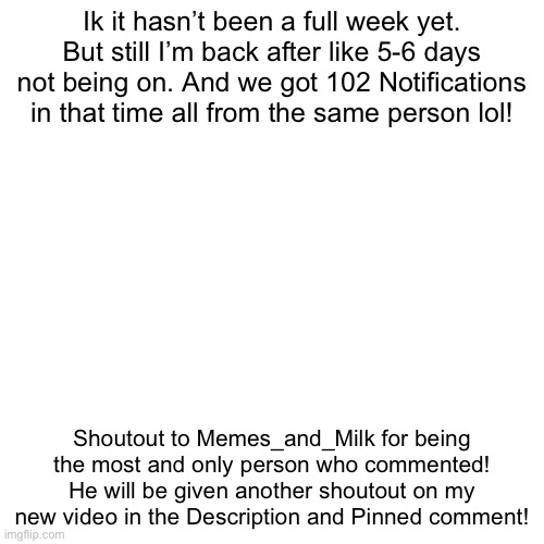 Shoutout to Memes_and_Milk! | Ik it hasn’t been a full week yet. But still I’m back after like 5-6 days not being on. And we got 102 Notifications in that time all from the same person lol! Shoutout to Memes_and_Milk for being the most and only person who commented! He will be given another shoutout on my new video in the Description and Pinned comment! | image tagged in memes,blank transparent square | made w/ Imgflip meme maker