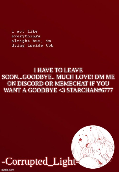 <3 be back august 9th.....also didnt know where to put this so ya | I HAVE TO LEAVE SOON...GOODBYE.. MUCH LOVE! DM ME ON DISCORD OR MEMECHAT IF YOU WANT A GOODBYE <3 STARCHAN#6777 | image tagged in corrupted light's template | made w/ Imgflip meme maker