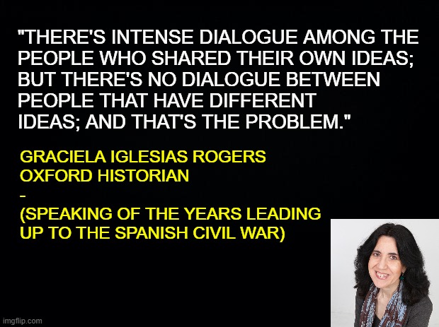 The Wisdom of Dialogue | "THERE'S INTENSE DIALOGUE AMONG THE
PEOPLE WHO SHARED THEIR OWN IDEAS;
BUT THERE'S NO DIALOGUE BETWEEN
PEOPLE THAT HAVE DIFFERENT
IDEAS; AND THAT'S THE PROBLEM."; GRACIELA IGLESIAS ROGERS

OXFORD HISTORIAN
-
(SPEAKING OF THE YEARS LEADING
UP TO THE SPANISH CIVIL WAR) | image tagged in gracias iglesias rogers,spanish civil war,1st amendment,free speech,freedom,dialogue | made w/ Imgflip meme maker