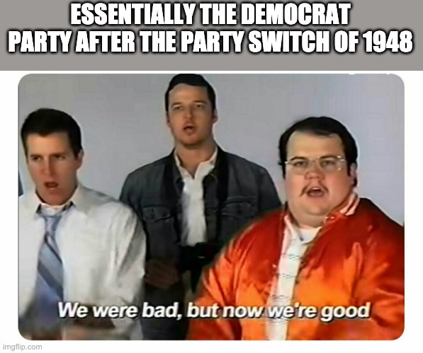 We were bad, but now we are good | ESSENTIALLY THE DEMOCRAT PARTY AFTER THE PARTY SWITCH OF 1948 | image tagged in we were bad but now we are good | made w/ Imgflip meme maker