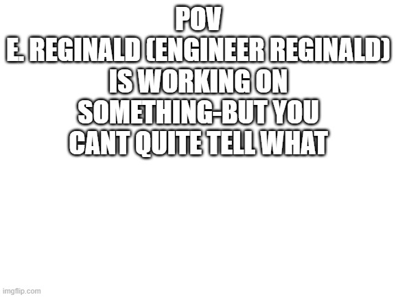 Blank White Template | POV
E. REGINALD (ENGINEER REGINALD) IS WORKING ON SOMETHING-BUT YOU CANT QUITE TELL WHAT | image tagged in blank white template | made w/ Imgflip meme maker
