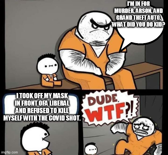 I TOOK OFF MY MASK(capital crime) |  I'M IN FOR MURDER, ARSON, AND GRAND THEFT AUTO. WHAT DID YOU DO KID? I TOOK OFF MY MASK IN FRONT OFA LIBERAL AND REFUSED TO KILL MYSELF WITH THE COVID SHOT. | image tagged in dude wtf | made w/ Imgflip meme maker