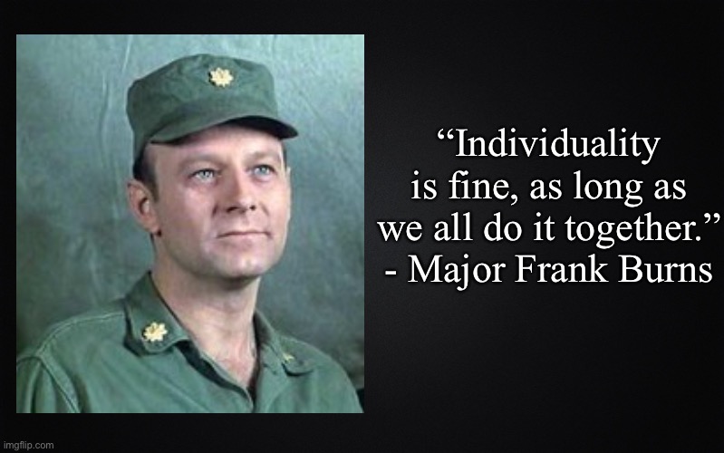 Solid Black Background | “Individuality is fine, as long as we all do it together.” - Major Frank Burns | image tagged in solid black background,frank burns,mash | made w/ Imgflip meme maker