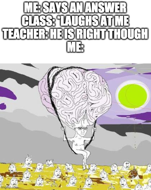 Big Brain Wojak floats over filth | ME: SAYS AN ANSWER
CLASS: *LAUGHS AT ME
TEACHER: HE IS RIGHT THOUGH
ME: | image tagged in big brain wojak floats over filth | made w/ Imgflip meme maker