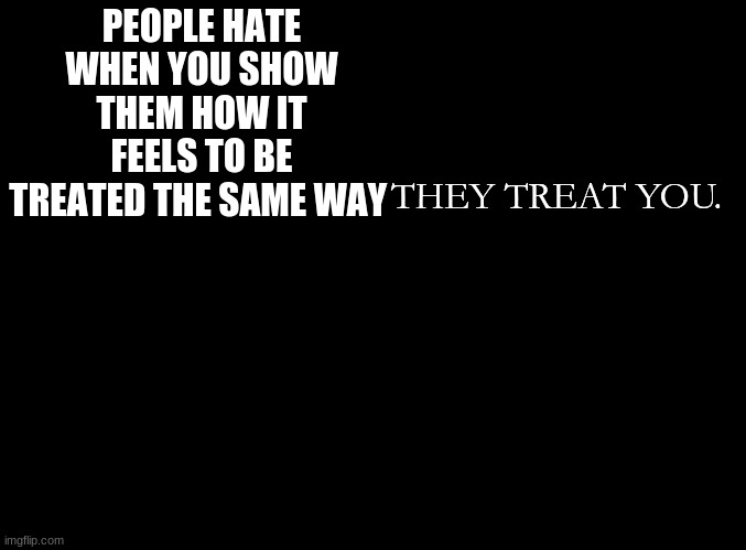 ... | PEOPLE HATE WHEN YOU SHOW THEM HOW IT FEELS TO BE TREATED THE SAME WAY; THEY TREAT YOU. | image tagged in blank black | made w/ Imgflip meme maker