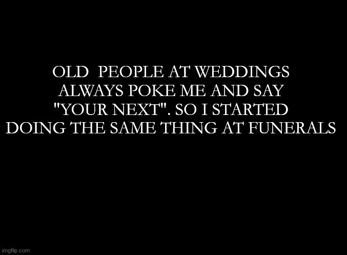 ... | OLD  PEOPLE AT WEDDINGS ALWAYS POKE ME AND SAY "YOUR NEXT". SO I STARTED DOING THE SAME THING AT FUNERALS | image tagged in blank black | made w/ Imgflip meme maker