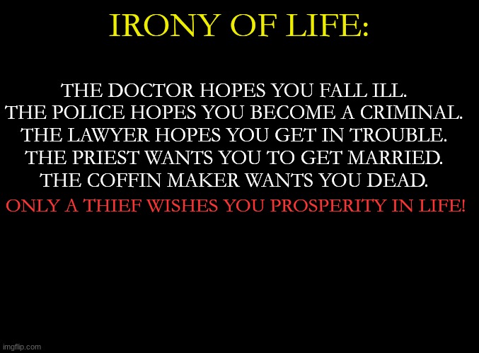 ... | THE DOCTOR HOPES YOU FALL ILL.
THE POLICE HOPES YOU BECOME A CRIMINAL.
THE LAWYER HOPES YOU GET IN TROUBLE.
THE PRIEST WANTS YOU TO GET MARRIED.
THE COFFIN MAKER WANTS YOU DEAD. IRONY OF LIFE:; ONLY A THIEF WISHES YOU PROSPERITY IN LIFE! | image tagged in blank black | made w/ Imgflip meme maker