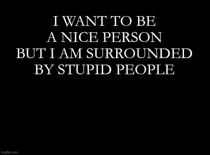 ... | I WANT TO BE A NICE PERSON BUT I AM SURROUNDED BY STUPID PEOPLE | image tagged in blank black | made w/ Imgflip meme maker
