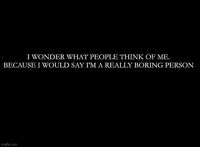 ... | I WONDER WHAT PEOPLE THINK OF ME. BECAUSE I WOULD SAY I'M A REALLY BORING PERSON | image tagged in blank black | made w/ Imgflip meme maker