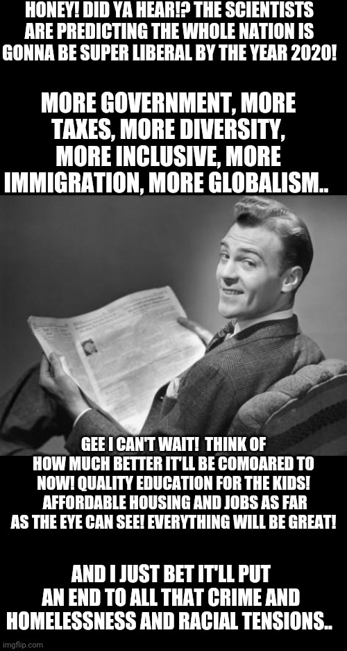 50's newspaper | HONEY! DID YA HEAR!? THE SCIENTISTS ARE PREDICTING THE WHOLE NATION IS GONNA BE SUPER LIBERAL BY THE YEAR 2020! MORE GOVERNMENT, MORE TAXES, MORE DIVERSITY, MORE INCLUSIVE, MORE IMMIGRATION, MORE GLOBALISM.. GEE I CAN'T WAIT!  THINK OF HOW MUCH BETTER IT'LL BE COMOARED TO NOW! QUALITY EDUCATION FOR THE KIDS!  AFFORDABLE HOUSING AND JOBS AS FAR AS THE EYE CAN SEE! EVERYTHING WILL BE GREAT! AND I JUST BET IT'LL PUT AN END TO ALL THAT CRIME AND HOMELESSNESS AND RACIAL TENSIONS.. | image tagged in 50's newspaper | made w/ Imgflip meme maker