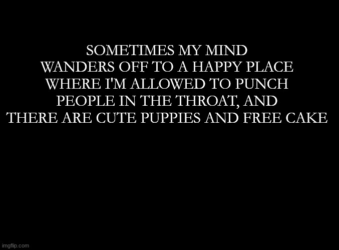 ... | SOMETIMES MY MIND WANDERS OFF TO A HAPPY PLACE WHERE I'M ALLOWED TO PUNCH PEOPLE IN THE THROAT, AND THERE ARE CUTE PUPPIES AND FREE CAKE | image tagged in blank black | made w/ Imgflip meme maker
