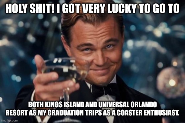 Attention all imgflip users for unbelievable news about myself! | HOLY SHIT! I GOT VERY LUCKY TO GO TO; BOTH KINGS ISLAND AND UNIVERSAL ORLANDO RESORT AS MY GRADUATION TRIPS AS A COASTER ENTHUSIAST. | image tagged in memes,leonardo dicaprio cheers,theme park,universal studios,cedar fair,graduation | made w/ Imgflip meme maker