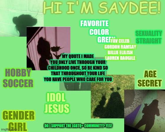 Hi!  ~[no the pictures aren't me lol]~ | HI I'M SAYDEE! SEXUALITY
STRAIGHT; FAVORITE 
      COLOR; GREEN; FAV CELEB
GORDON RAMSAY
BILLIE ELILISH
LAUREN DAUGILE; MY QUOTE I MADE
YOU ONLY LIVE THROUGH YOUR CHILDHOOD ONCE, SO BE KIND SO THAT THROUGHOUT YOUR LIFE YOU HAVE PEOPLE WHO CARE FOR YOU; HOBBY  SOCCER; AGE
SECRET; IDOL 
JESUS; GENDER
GIRL; DO I SUPPORT THE LGBTQ+ COMMUNITY? YES! | made w/ Imgflip meme maker