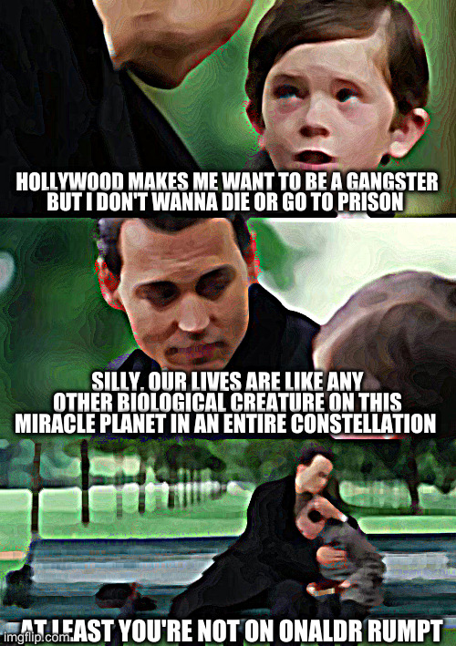 legally in process to change names lol | HOLLYWOOD MAKES ME WANT TO BE A GANGSTER
BUT I DON'T WANNA DIE OR GO TO PRISON; SILLY, OUR LIVES ARE LIKE ANY OTHER BIOLOGICAL CREATURE ON THIS MIRACLE PLANET IN AN ENTIRE CONSTELLATION; AT LEAST YOU'RE NOT ON ONALDR RUMPT | image tagged in memes,finding neverland | made w/ Imgflip meme maker