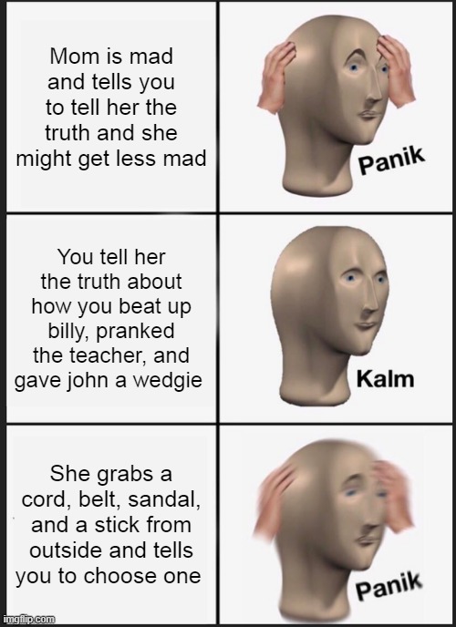 Is sure isn't kalm, I wonder why | Mom is mad and tells you to tell her the truth and she might get less mad; You tell her the truth about how you beat up billy, pranked the teacher, and gave john a wedgie; She grabs a cord, belt, sandal, and a stick from outside and tells you to choose one | image tagged in memes,panik kalm panik | made w/ Imgflip meme maker