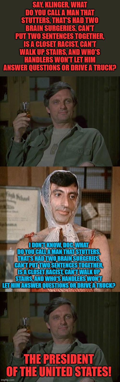 Too much? | SAY, KLINGER, WHAT DO YOU CALL A MAN THAT STUTTERS, THAT'S HAD TWO BRAIN SURGERIES, CAN'T PUT TWO SENTENCES TOGETHER, IS A CLOSET RACIST, CAN'T WALK UP STAIRS, AND WHO'S HANDLERS WON'T LET HIM ANSWER QUESTIONS OR DRIVE A TRUCK? I DON'T KNOW, DOC, WHAT DO YOU CALL A MAN THAT STUTTERS, THAT'S HAD TWO BRAIN SURGERIES, CAN'T PUT TWO SENTENCES TOGETHER, IS A CLOSET RACIST, CAN'T WALK UP STAIRS, AND WHO'S HANDLERS WON'T LET HIM ANSWER QUESTIONS OR DRIVE A TRUCK? THE PRESIDENT OF THE UNITED STATES! | image tagged in hawkeye mash with drink,klinger,biden | made w/ Imgflip meme maker