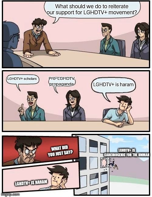 Boardroom Meeting Suggestion Meme | What should we do to reiterate our support for LGHDTV+ movement? Pro-LGHDTV propaganda; LGHDTV+ scholars; LGHDTV+ is haram; WHAT DID YOU JUST SAY? LGHDTV+ IS CARCINOGENIC FOR THE UMMAH; LGHDTV+ IS HARAM | image tagged in memes,boardroom meeting suggestion,extomatos | made w/ Imgflip meme maker