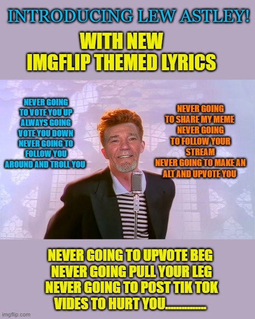 Lew Astley | INTRODUCING LEW ASTLEY! WITH NEW IMGFLIP THEMED LYRICS; NEVER GOING TO VOTE YOU UP
ALWAYS GOING VOTE YOU DOWN
NEVER GOING TO FOLLOW YOU AROUND AND TROLL YOU; NEVER GOING TO SHARE MY MEME 
NEVER GOING TO FOLLOW YOUR STREAM
NEVER GOING TO MAKE AN ALT AND UPVOTE YOU; NEVER GOING TO UPVOTE BEG 
NEVER GOING PULL YOUR LEG
NEVER GOING TO POST TIK TOK VIDES TO HURT YOU............... | image tagged in kewlew,rick astley | made w/ Imgflip meme maker