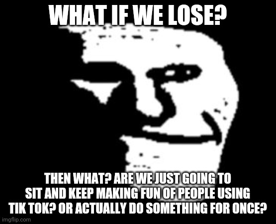 trollge | WHAT IF WE LOSE? THEN WHAT? ARE WE JUST GOING TO SIT AND KEEP MAKING FUN OF PEOPLE USING TIK TOK? OR ACTUALLY DO SOMETHING FOR ONCE? | image tagged in trollge | made w/ Imgflip meme maker