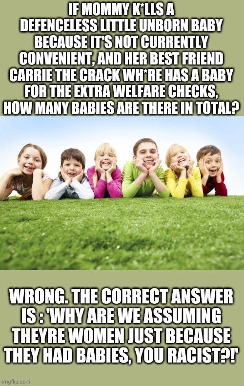 Liberal children's TV shows be like: | IF MOMMY K*LLS A DEFENCELESS LITTLE UNBORN BABY BECAUSE IT'S NOT CURRENTLY CONVENIENT, AND HER BEST FRIEND CARRIE THE CRACK WH*RE HAS A BABY FOR THE EXTRA WELFARE CHECKS, HOW MANY BABIES ARE THERE IN TOTAL? WRONG. THE CORRECT ANSWER IS : 'WHY ARE WE ASSUMING THEYRE WOMEN JUST BECAUSE THEY HAD BABIES, YOU RACIST?!' | image tagged in children playing | made w/ Imgflip meme maker