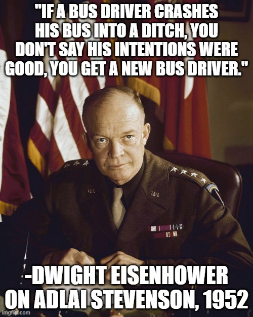 teaches us about lenin too | "IF A BUS DRIVER CRASHES HIS BUS INTO A DITCH, YOU DON'T SAY HIS INTENTIONS WERE GOOD, YOU GET A NEW BUS DRIVER."; -DWIGHT EISENHOWER ON ADLAI STEVENSON, 1952 | image tagged in eisenhower,1950s | made w/ Imgflip meme maker
